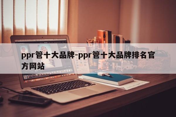 ppr管十大品牌-ppr管十大品牌排名官方网站